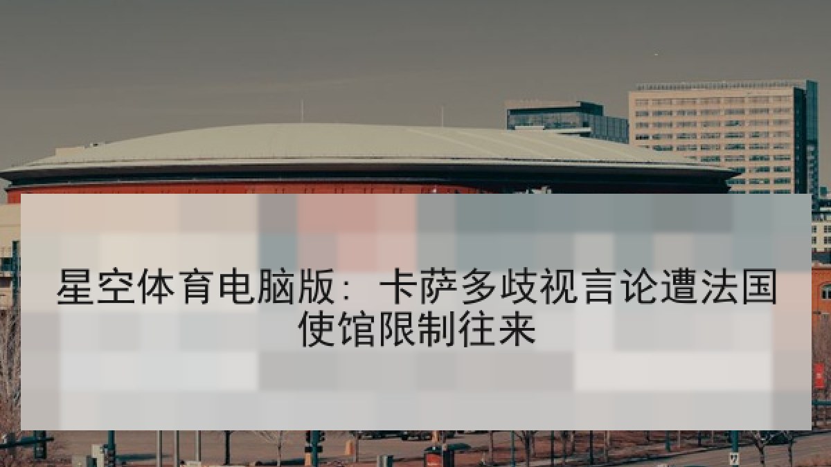 星空体育电脑版: 卡萨多歧视言论遭法国使馆限制往来 星空体育电脑版: 卡萨多歧视言论遭法国使馆限制往来