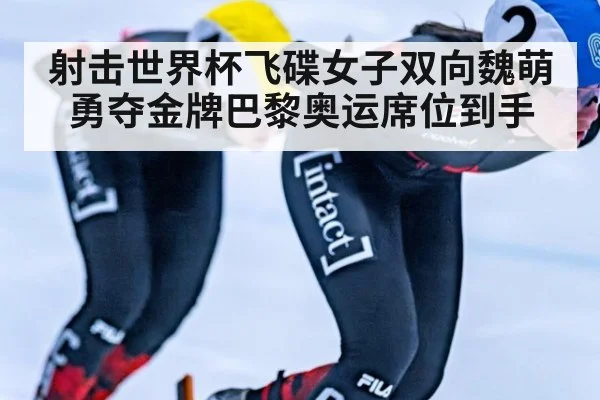 射击世界杯飞碟女子双向魏萌勇夺金牌巴黎奥运席位到手