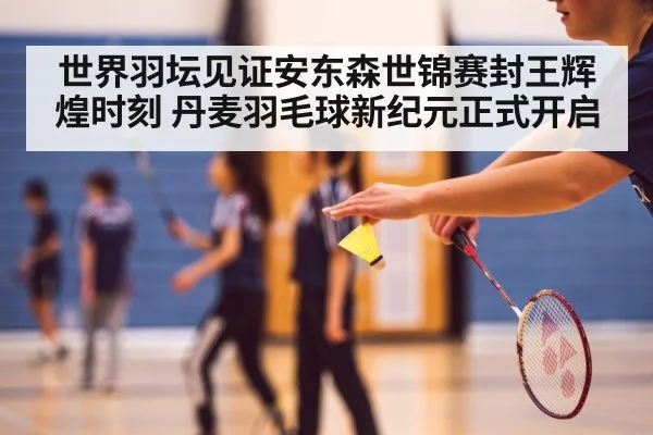 世界羽坛见证安东森世锦赛封王辉煌时刻 丹麦羽毛球新纪元正式开启