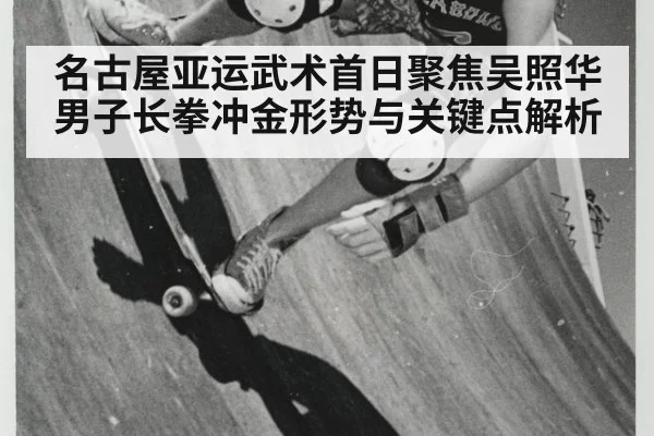 名古屋亚运武术首日聚焦吴照华男子长拳冲金形势与关键点解析